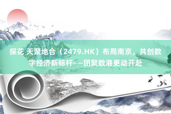 探花 天聚地合（2479.HK）布局南京，共创数字经济新标杆——团聚数港更动开赴
