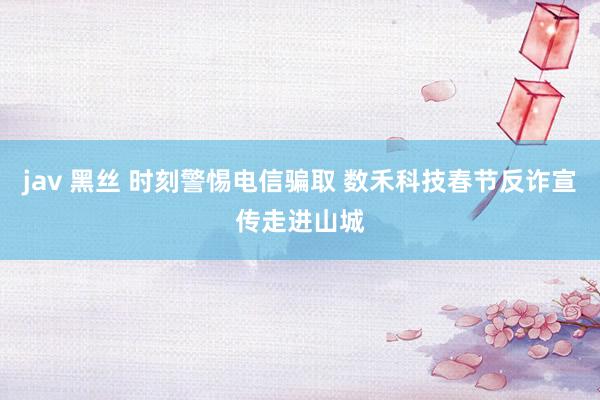 jav 黑丝 时刻警惕电信骗取 数禾科技春节反诈宣传走进山城