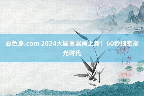 爱色岛.com 2024大国重器再上新！60秒细密高光时代
