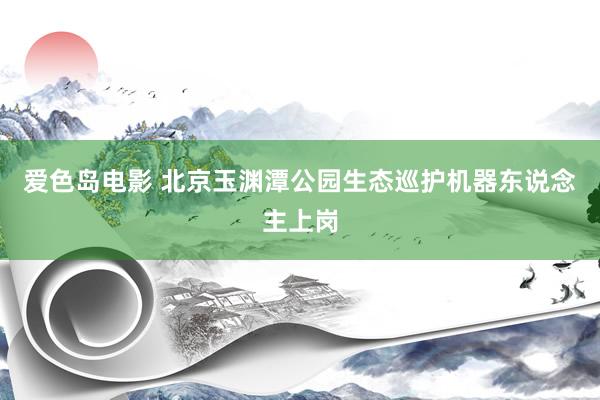 爱色岛电影 北京玉渊潭公园生态巡护机器东说念主上岗