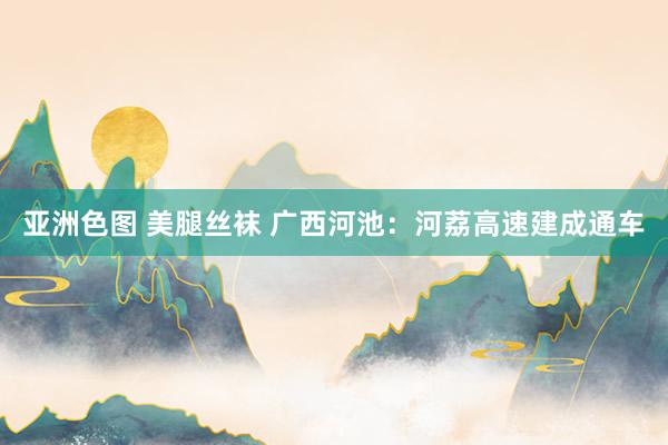 亚洲色图 美腿丝袜 广西河池：河荔高速建成通车