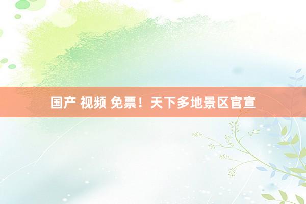 国产 视频 免票！天下多地景区官宣