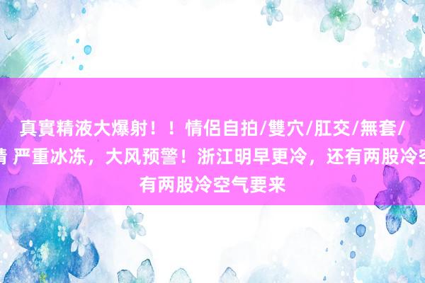 真實精液大爆射！！情侶自拍/雙穴/肛交/無套/大量噴精 严重冰冻，大风预警！浙江明早更冷，还有两股冷空气要来