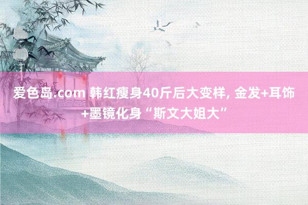 爱色岛.com 韩红瘦身40斤后大变样， 金发+耳饰+墨镜化身“斯文大姐大”