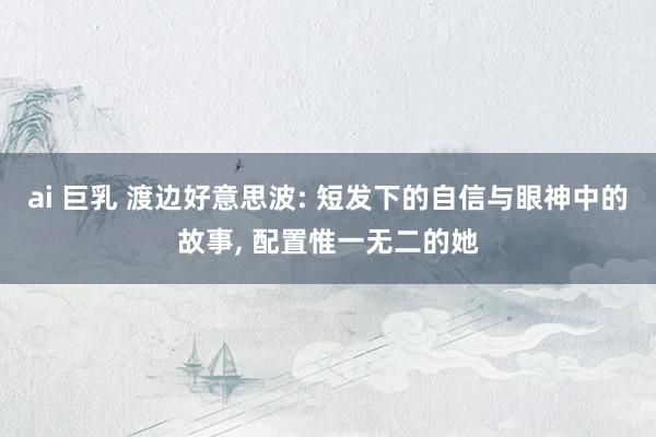 ai 巨乳 渡边好意思波: 短发下的自信与眼神中的故事， 配置惟一无二的她