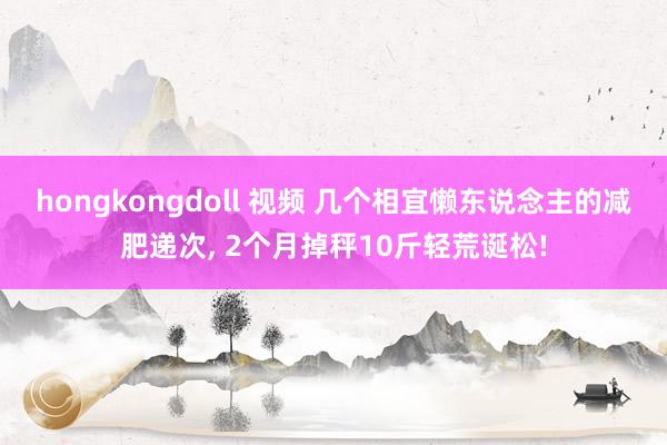 hongkongdoll 视频 几个相宜懒东说念主的减肥递次， 2个月掉秤10斤轻荒诞松!