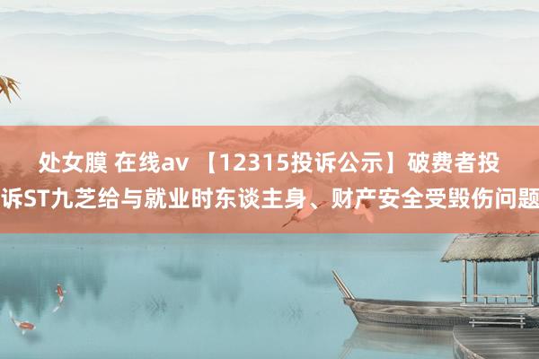 处女膜 在线av 【12315投诉公示】破费者投诉ST九芝给与就业时东谈主身、财产安全受毁伤问题