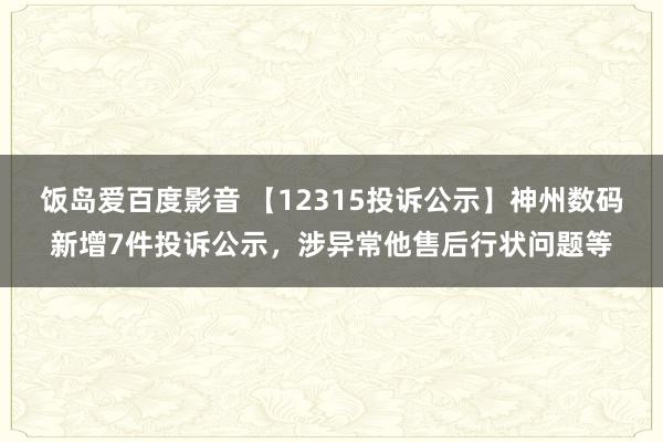 饭岛爱百度影音 【12315投诉公示】神州数码新增7件投诉公示，涉异常他售后行状问题等