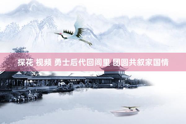 探花 视频 勇士后代回闾里 团圆共叙家国情