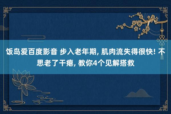 饭岛爱百度影音 步入老年期， 肌肉流失得很快! 不思老了干瘪， 教你4个见解搭救