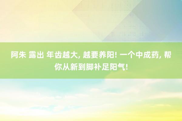 阿朱 露出 年齿越大， 越要养阳! 一个中成药， 帮你从新到脚补足阳气!