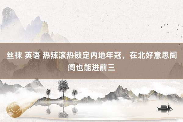 丝袜 英语 热辣滚热锁定内地年冠，在北好意思阛阓也能进前三