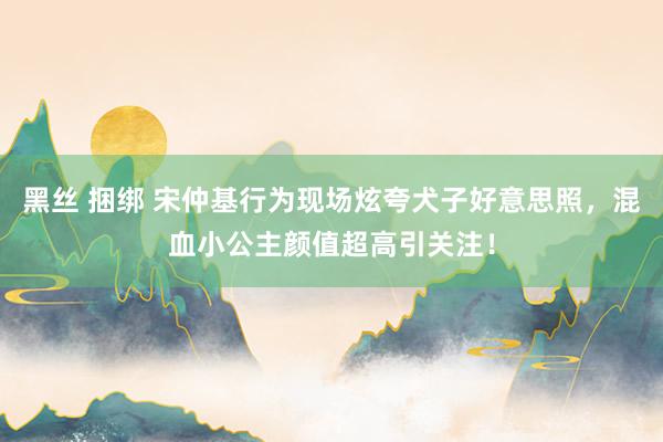 黑丝 捆绑 宋仲基行为现场炫夸犬子好意思照，混血小公主颜值超高引关注！