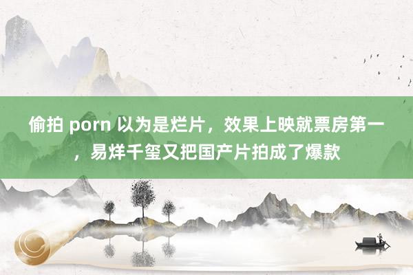 偷拍 porn 以为是烂片，效果上映就票房第一，易烊千玺又把国产片拍成了爆款