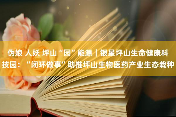 伪娘 人妖 坪山“园”能源｜银星坪山生命健康科技园：“闭环做事”助推坪山生物医药产业生态栽种