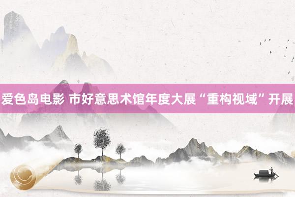 爱色岛电影 市好意思术馆年度大展“重构视域”开展