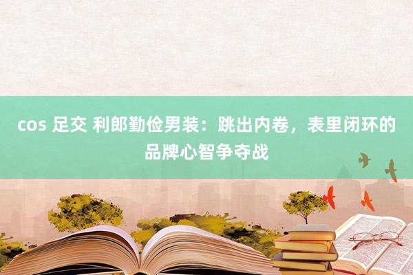 cos 足交 利郎勤俭男装：跳出内卷，表里闭环的品牌心智争夺战