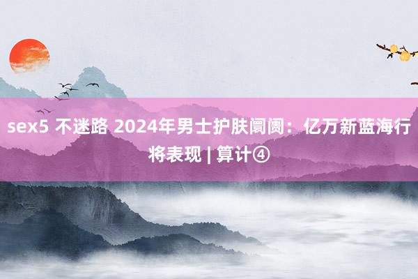 sex5 不迷路 2024年男士护肤阛阓：亿万新蓝海行将表现 | 算计④