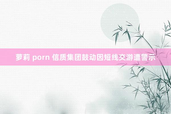 萝莉 porn 信质集团鼓动因短线交游遭警示