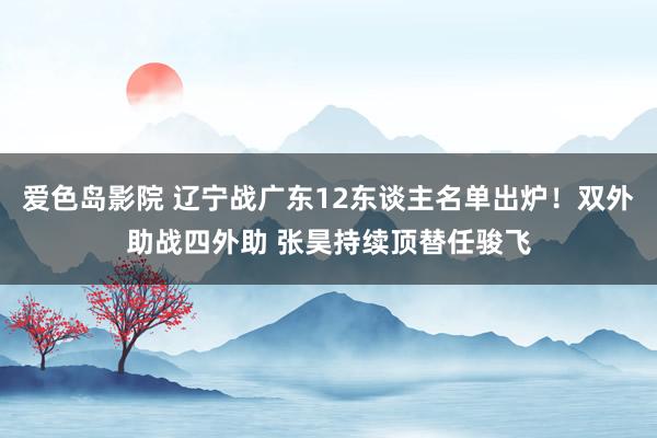 爱色岛影院 辽宁战广东12东谈主名单出炉！双外助战四外助 张昊持续顶替任骏飞