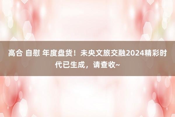 高合 自慰 年度盘货！未央文旅交融2024精彩时代已生成，请查收~