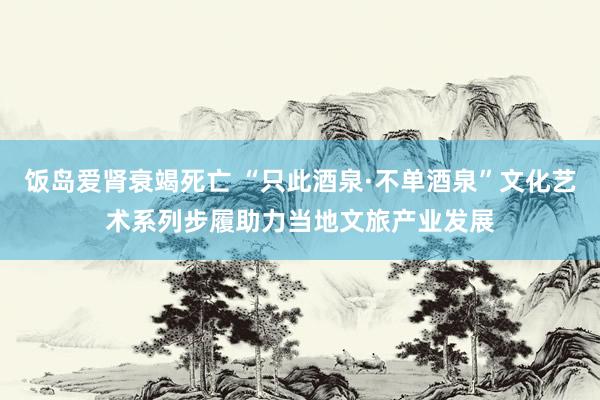 饭岛爱肾衰竭死亡 “只此酒泉·不单酒泉”文化艺术系列步履助力当地文旅产业发展