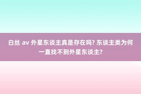 白丝 av 外星东谈主真是存在吗? 东谈主类为何一直找不到外星东谈主?