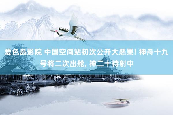 爱色岛影院 中国空间站初次公开大恶果! 神舟十九号将二次出舱， 神二十待射中