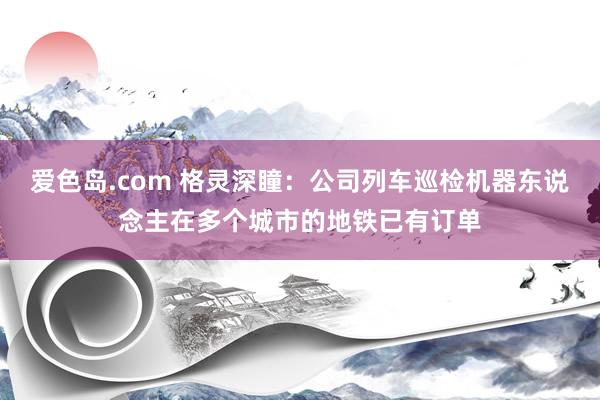 爱色岛.com 格灵深瞳：公司列车巡检机器东说念主在多个城市的地铁已有订单