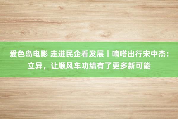 爱色岛电影 走进民企看发展丨嘀嗒出行宋中杰：立异，让顺风车功绩有了更多新可能