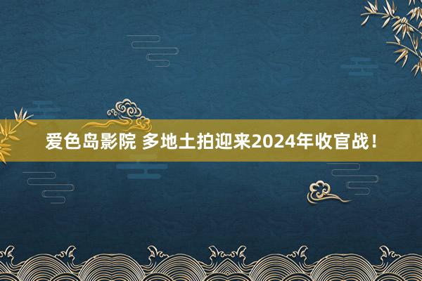 爱色岛影院 多地土拍迎来2024年收官战！