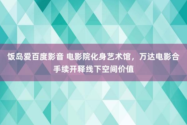 饭岛爱百度影音 电影院化身艺术馆，万达电影合手续开释线下空间价值