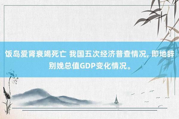 饭岛爱肾衰竭死亡 我国五次经济普查情况， 即地辞别娩总值GDP变化情况。