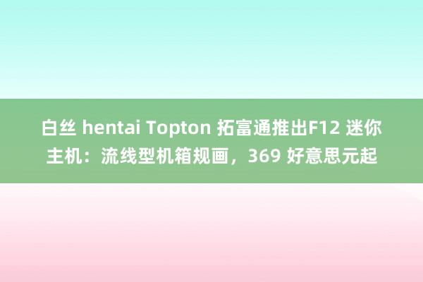 白丝 hentai Topton 拓富通推出F12 迷你主机：流线型机箱规画，369 好意思元起