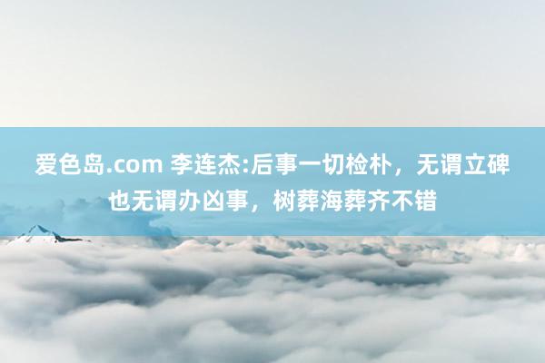 爱色岛.com 李连杰:后事一切检朴，无谓立碑也无谓办凶事，树葬海葬齐不错