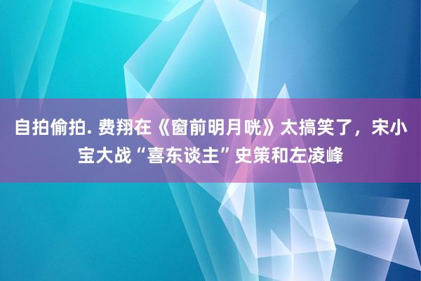 自拍偷拍. 费翔在《窗前明月咣》太搞笑了，宋小宝大战“喜东谈主”史策和左凌峰