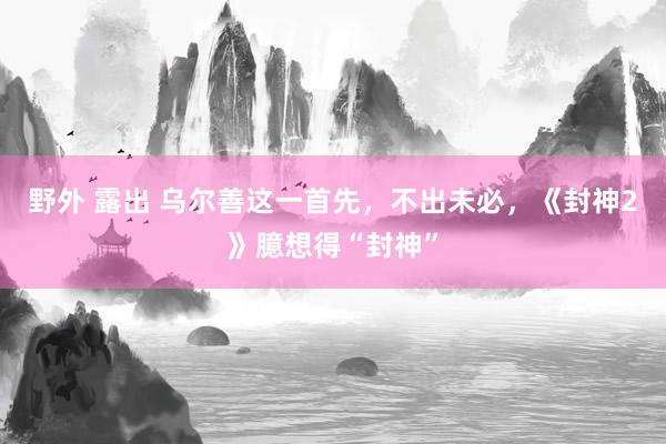 野外 露出 乌尔善这一首先，不出未必，《封神2》臆想得“封神”
