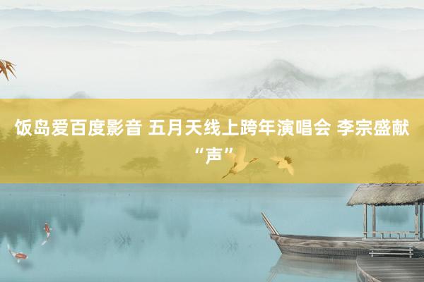 饭岛爱百度影音 五月天线上跨年演唱会 李宗盛献“声”