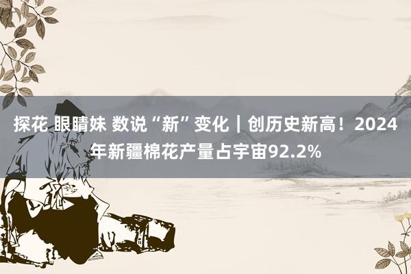 探花 眼睛妹 数说“新”变化｜创历史新高！2024年新疆棉花产量占宇宙92.2%