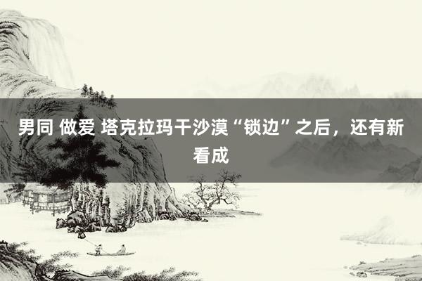 男同 做爱 塔克拉玛干沙漠“锁边”之后，还有新看成