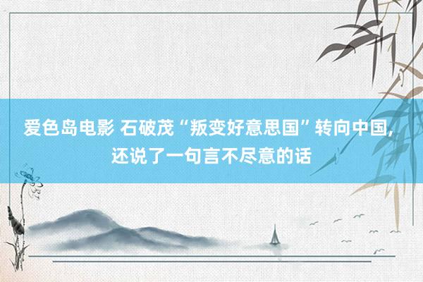 爱色岛电影 石破茂“叛变好意思国”转向中国， 还说了一句言不尽意的话