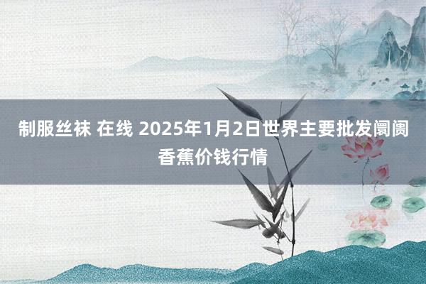 制服丝袜 在线 2025年1月2日世界主要批发阛阓香蕉价钱行情