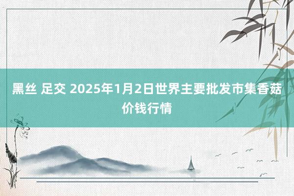 黑丝 足交 2025年1月2日世界主要批发市集香菇价钱行情