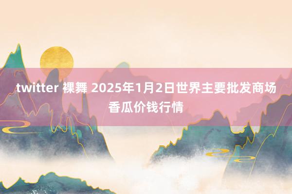 twitter 裸舞 2025年1月2日世界主要批发商场香瓜价钱行情