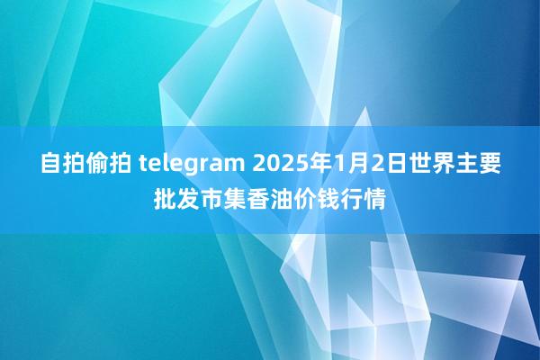 自拍偷拍 telegram 2025年1月2日世界主要批发市集香油价钱行情