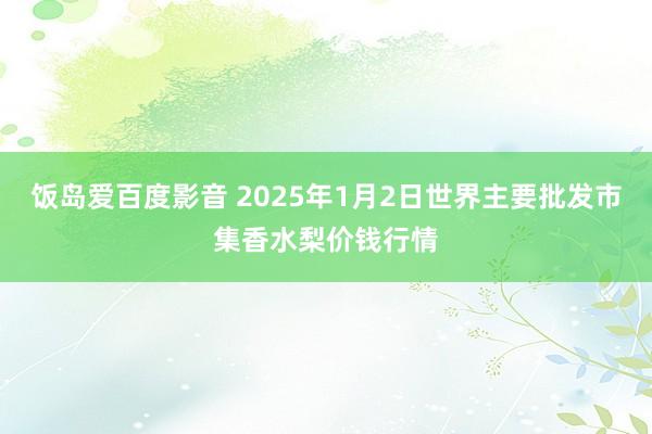 饭岛爱百度影音 2025年1月2日世界主要批发市集香水梨价钱行情