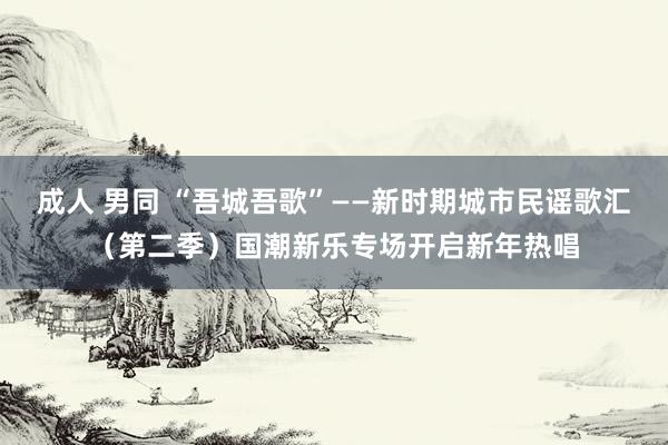 成人 男同 “吾城吾歌”——新时期城市民谣歌汇（第二季）国潮新乐专场开启新年热唱