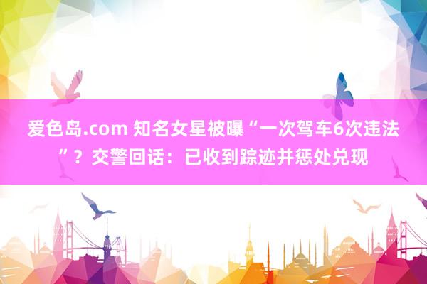 爱色岛.com 知名女星被曝“一次驾车6次违法”？交警回话：已收到踪迹并惩处兑现