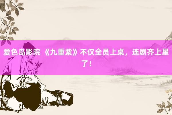 爱色岛影院 《九重紫》不仅全员上桌，连剧齐上星了！