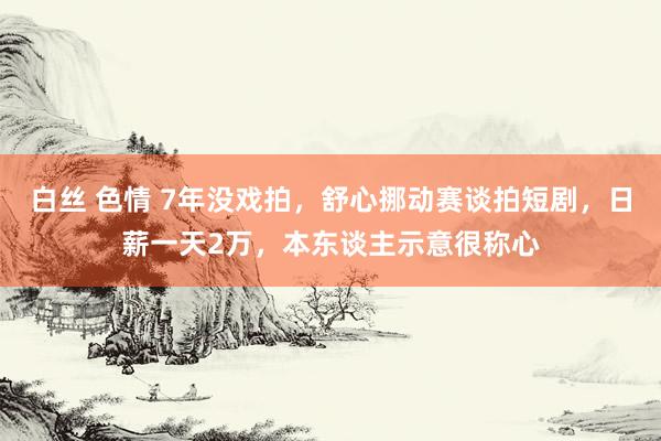 白丝 色情 7年没戏拍，舒心挪动赛谈拍短剧，日薪一天2万，本东谈主示意很称心